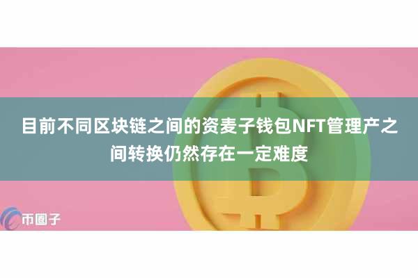 目前不同区块链之间的资麦子钱包NFT管理产之间转换仍然存在一定难度